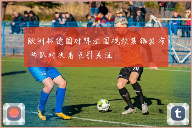 欧洲杯德国对阵法国视频集锦发布 两队对决看点引关注