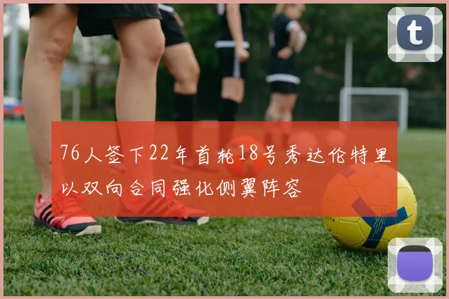76人签下22年首轮18号秀达伦特里以双向合同强化侧翼阵容
