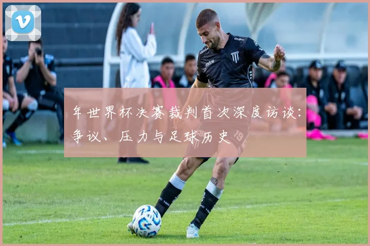 年世界杯决赛裁判首次深度访谈:争议、压力与足球历史