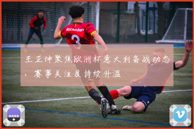 王正坤聚焦欧洲杯意大利备战动态,赛事关注度持续升温