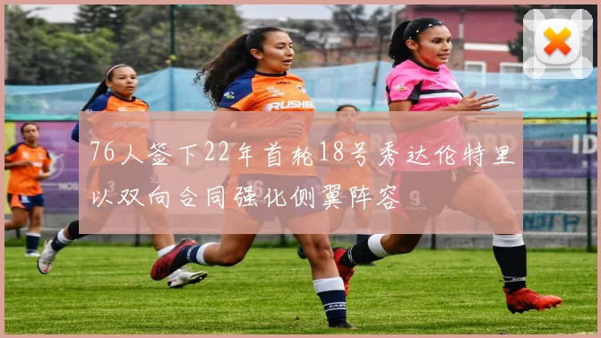 76人签下22年首轮18号秀达伦特里以双向合同强化侧翼阵容