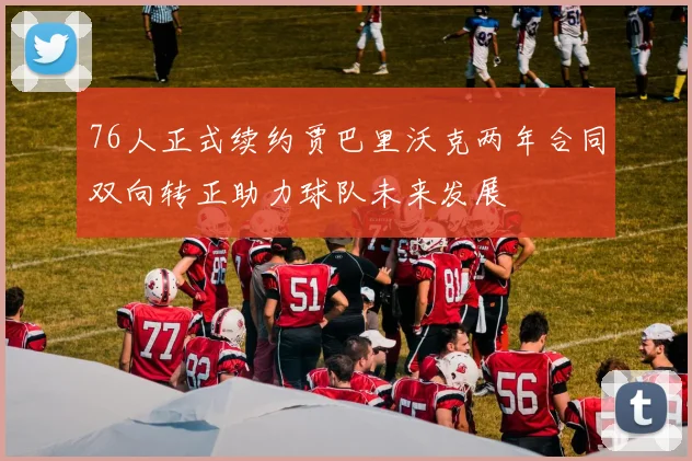 76人正式续约贾巴里沃克两年合同双向转正助力球队未来发展