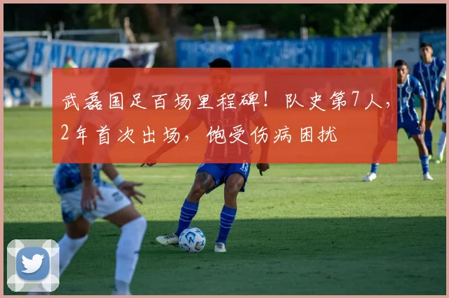 武磊国足百场里程碑!队史第7人,2年首次出场,饱受伤病困扰