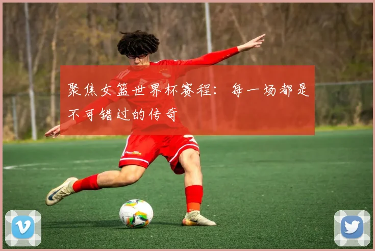 聚焦女篮世界杯赛程：每一场都是不可错过的传奇