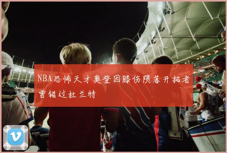 NBA恐怖天才奥登因膝伤陨落开拓者曾错过杜兰特