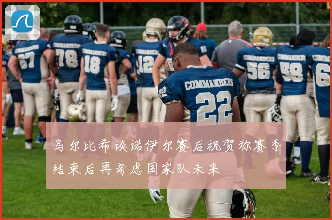 乌尔比希谈诺伊尔赛后祝贺称赛季结束后再考虑国家队未来