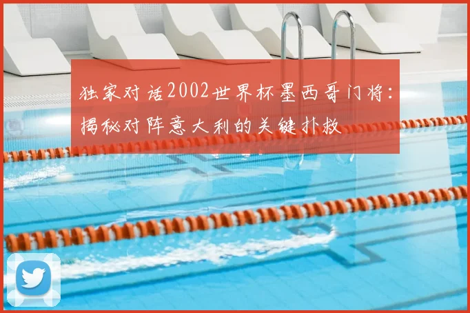 独家对话2002世界杯墨西哥门将:揭秘对阵意大利的关键扑救