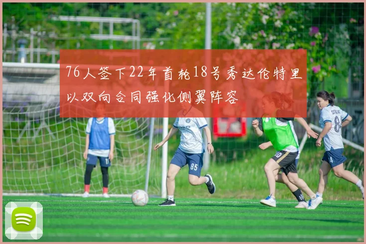 76人签下22年首轮18号秀达伦特里以双向合同强化侧翼阵容