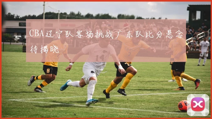 CBA辽宁队客场挑战广东队比分悬念待揭晓