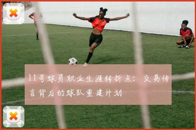 11号球员职业生涯转折点：交易传言背后的球队重建计划
