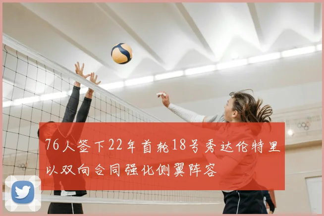 76人签下22年首轮18号秀达伦特里以双向合同强化侧翼阵容