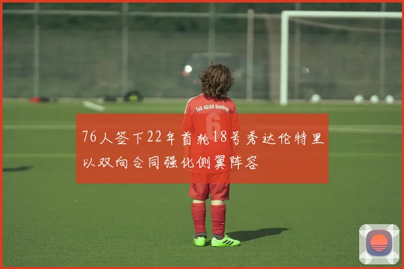 76人签下22年首轮18号秀达伦特里以双向合同强化侧翼阵容