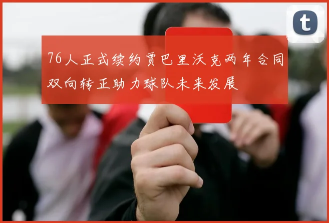 76人正式续约贾巴里沃克两年合同双向转正助力球队未来发展