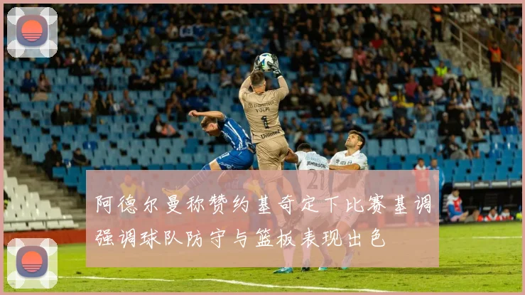 阿德尔曼称赞约基奇定下比赛基调强调球队防守与篮板表现出色