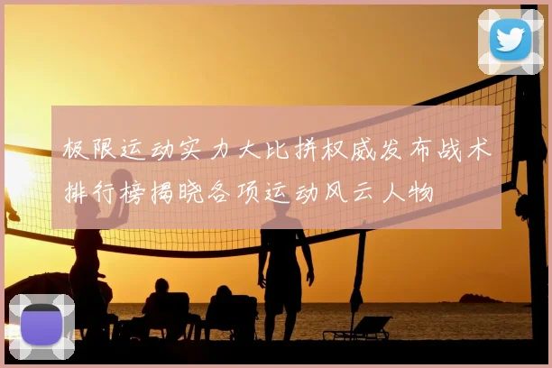 极限运动实力大比拼权威发布战术排行榜揭晓各项运动风云人物