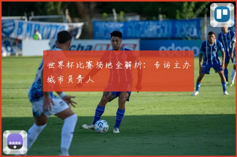 世界杯比赛场地全解析：专访主办城市负责人