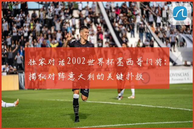独家对话2002世界杯墨西哥门将:揭秘对阵意大利的关键扑救